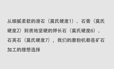 從細(xì)膩柔軟的滑石（莫氏硬度1）、石膏（莫氏硬度2）到質(zhì)地堅(jiān)硬的鉀長石（莫氏硬度6）、石英石（莫氏硬度7），我們的磨粉機(jī)都是礦石加工的理想選擇。